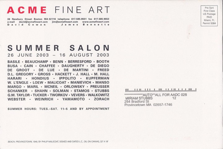 back of postcard: ACME Fine Art 38 Newbury Street, Boston, MA 02116 telephone 617.585.9551, fax 617.585.9552, e-mail david@acmefineart.com, jim@acmefineart.com, www.acmefineart.com.  Provincetown Painters. 20 November - 20 December 2003. Opening reception Thursday 20 November 6:00-8:00pm. Basile * Beauchamp * Benn * Berresford * Booth * Busa * Cain * Chaffee * Daugherty * De Diego * De Groot * De Lue * De Martinie * Freed * D.L. Gregory * Gross & Hackett * J. Hall * M. Hall * Hasrari * Hondius * Ippolito * Kupferman & W. L'Engle * Loew * Malicoat * Manievich * Manso * Margo * Maril * McNeil * Orlowsky * Preusser * Shanker * Shahn * Solman * Stamos * Stubbs * G.M. Taylor * Tucker * Tworkov * Vevers * Walkowitz * Webster * Wenirich * Yamamoto * Zorach. Summer Hours: Tues.-Sat. 11-5 and by appointment. 'Beach Provincetown,' 1948 by Philip Malicoat, signed and dated L.C., oil on canvas, 22 x 19