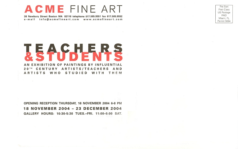 back of postcard: ACME Fine Art; 38 Newbury Street, Boston, MA 02116, Telephone 617.585.9551, Fax 617.585.9552, e-mail: info@acmefineart.com, www.acmefineart.com.  Teachers & Students: an exhibition of paintings by influential 20th Century artists/teachers and artists who studied with them. Opening reception Thursday, 18 November 2004, 6-8PM. 18 November 2004 - 23 December 2004. Gallery hours: 10:30-5:30 Tues.-Fri., 11:00-5:00 Sat.  -- Presorted First Class US Postage Paid Miami, FL Permit 5084