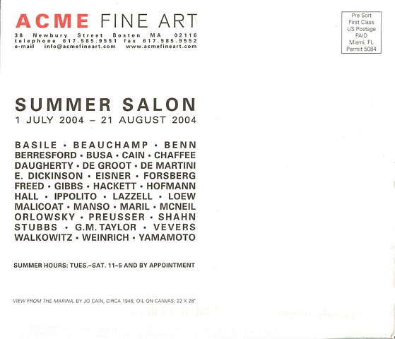back of postcard: ACME Fine Art 38 Newbury Street, Boston, MA 02116 telephone 617.585.9551, fax 617.585.9552, e-mail info@acmefineart.com, www.acmefineart.com.  Summer Salon. 1 July - 21 August 2004. Basile, Beauchamp, Benn, Berresford, Busa, Cain, Chaffee, Daugherty, de Groot, de Martini, E. Dickinson, Eisner, Forsberg, Freed, Gibbs, Hackett, Hofmann, Hall, Ippolito, Lazzell, Loew, Malicoat, Manso, Maril, McNeil, Orlowsky, Preusser, Shahn, Stubbs, G.M. Taylor, Vevers, Walkowitz, Weinrich, Yamamoto. Summer Hours: Tues.-Sat. 11-5 and by appointment.  'View from the Marina,' by Jo Cain, circa 1946, oil on canvas, 22 x 28.  Pre-Sort First Class US Postage Paid, Miami, FL Permit 5084