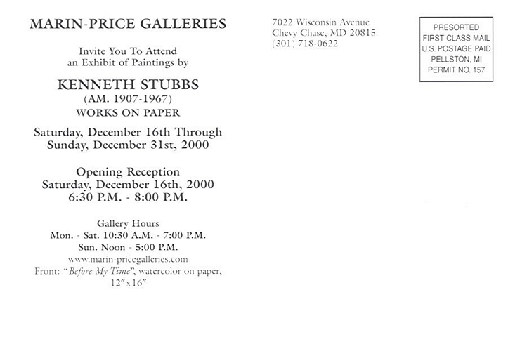 back of postcard: Marin-Price Galleries invite you to attend an exhibit of paintings by Kenneth Stubbs (AM. 1907-1967) Works on Paper.  Saturday, December 16th through Sunday, December 31st, 2000.  Opening Reception Saturday, December 16th, 2000 6:30 P.M. - 8:00 P.M.  Gallery Hours: Mon. - Sat. 10:30 A.M. - 7:00 P.M.  Sun. Noon - 5:00 P.M.  www.marin-pricegalleries.com  Front: 'Before My Time', watercolor on paper, 12 x 16.  7022 Wisconsin Avenue, Chevy Chase, MD 20815 (301) 718-0622  -- Presorted First Class Mail U.S. Postage Paid Pellston, MI Permit No. 157
