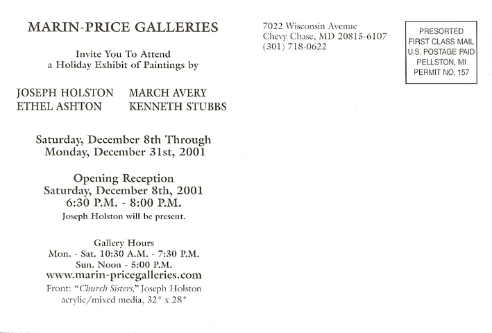 back of postcard: Marin-Price Galleries invite you to attend a holiday exhibit of paintings by Joseph Holston, March Avery, Ethel Ashton, Kenneth Stubbs.  Saturday, December 8th through Monday, December 31st, 2001.  Opening Reception Saturday, December 8th, 2001 6:30 P.M. - 8:00 P.M.  Joseph Holston will be present.  Gallery Hours: Mon. - Sat. 10:30 A.M. - 7:30 P.M.  Sun. Noon - 5:00 P.M.  www.marin-pricegalleries.com  Front: 'Church Sisters,' Joseph Holston. Acrylic/mixed media 32 x 28.  7022 Wisconsin Avenue, Chevy Chase, MD 20815 (301) 718-0622  -- Presorted First Class Mail U.S. Postage Paid Pellston, MI Permit No. 157