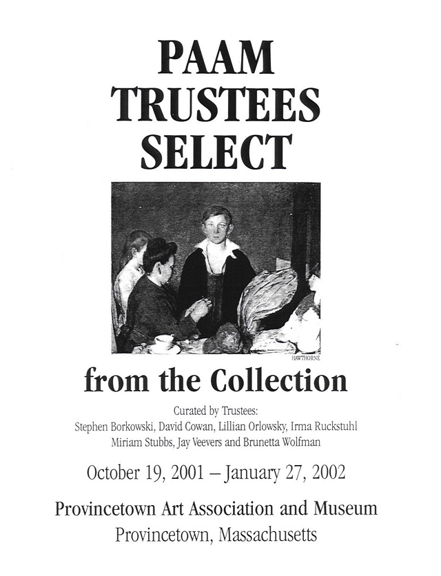 PAAM Trustees Select from the Collection.  Curated by Trustees: Steven Borkowski, David Cowan, Lillian Orlowsky, Irma Ruckstuhl, Miriam Stubbs, Jay Veevers and Brunetta Wolfman.  October 19, 2001 - January 27, 2002.  Provincetown Art Association and Museum, Provincetown, Mass.