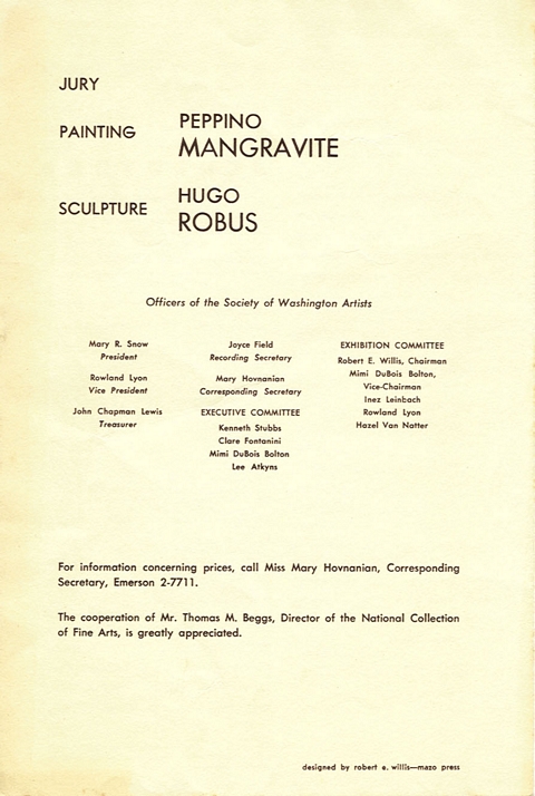Jury: Painting, Peppino Mangravite. Sculpture, Hugo Robus.  Officers of the Society of Washington Artists.  Mary R. Snow, President.  Rowland Lyon, Vice President.  John Chapman Lewis, Treasurer.  Joyce Field, Recording Secretary.  Mary Hovnanian, Corresponding Secretary.  Executive Committee:  Kenneth Stubbs, Clare Fontanini, Mimi DuBois Bolton, Lee Atkyns.  Exhibition Committee:  Robert E. Willis, Chairman, Mimi DuBois Bolton, Vice-Chariman, Inez Leinbach, Rowland Lyon, Hazel Van Natter.  For information concerning prices, call Miss Mary Hovnanian, Corresponding Secretary, Emerson 2-7711.  The cooperation of Mr. Thomas M. Beggs, Director of the National Collection of Fine Arts, is greatly appreciated.  Designed by Robert E. Willis - Mazo Press.