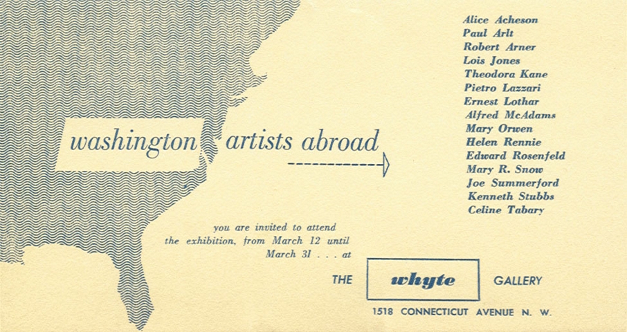 Washington Artists Abroad.  You are invited to attend the exhibition, from March 12 until March 31 at the Whyte Gallery, 1518 Connecticut Avenue, N.W.  Alice Acheson, Paul Arlt, Robert Arner, Lois Jones, Theodora Kane, Pietro Lazzari, Ernest Lothar, Alfred McAdams, Mary Orwen, Helen Rennie, Edward Rosenfeld, Mary R. Snow, Joe Summerford, Kenneth Stubbs, Celine Tabary.